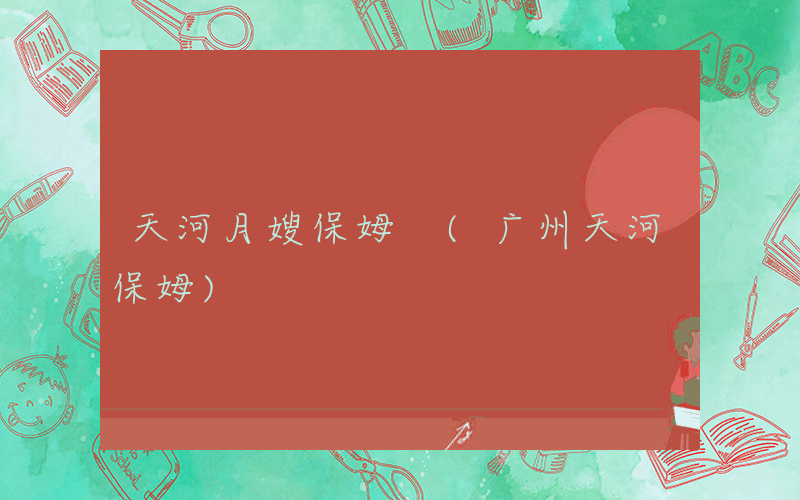 天河月嫂保姆 (广州天河保姆)